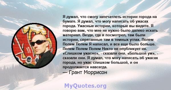 Я думал, что смогу запечатлеть истории города на бумаге. Я думал, что могу написать об ужасах города. Ужасные истории, которые вы видите. Я говорю вам, что мне не нужно было далеко искать материал. Везде, где я