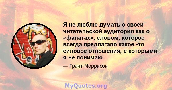 Я не люблю думать о своей читательской аудитории как о «фанатах», словом, которое всегда предлагало какое -то силовое отношения, с которыми я не понимаю.