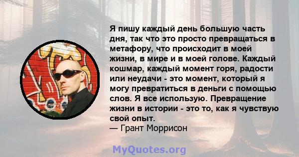 Я пишу каждый день большую часть дня, так что это просто превращаться в метафору, что происходит в моей жизни, в мире и в моей голове. Каждый кошмар, каждый момент горя, радости или неудачи - это момент, который я могу