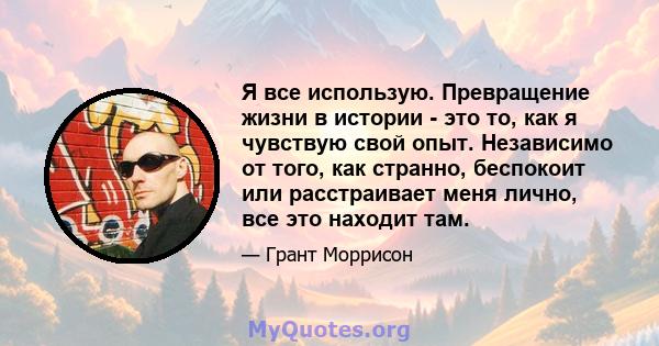 Я все использую. Превращение жизни в истории - это то, как я чувствую свой опыт. Независимо от того, как странно, беспокоит или расстраивает меня лично, все это находит там.