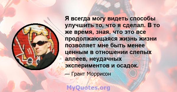 Я всегда могу видеть способы улучшить то, что я сделал. В то же время, зная, что это все продолжающаяся жизнь жизни позволяет мне быть менее ценным в отношении слепых аллеев, неудачных экспериментов и осадок.