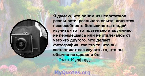 Я думаю, что одним из недостатков реальности, реального опыта, является неспособность большинства людей изучить что -то тщательно и вдумчиво, не перемещаясь или не отвлекаясь от чего -то другого. Что делает фотография,