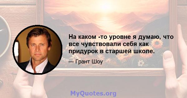 На каком -то уровне я думаю, что все чувствовали себя как придурок в старшей школе.