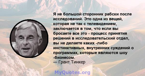 Я не большой сторонник рабски после исследований. Это одна из вещей, которая не так с телевидением, заключается в том, что если вы бросаете все это - процесс принятия решений в исследовательский отдел, вы не делаете