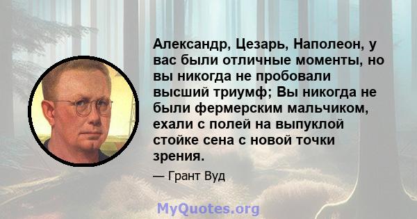 Александр, Цезарь, Наполеон, у вас были отличные моменты, но вы никогда не пробовали высший триумф; Вы никогда не были фермерским мальчиком, ехали с полей на выпуклой стойке сена с новой точки зрения.