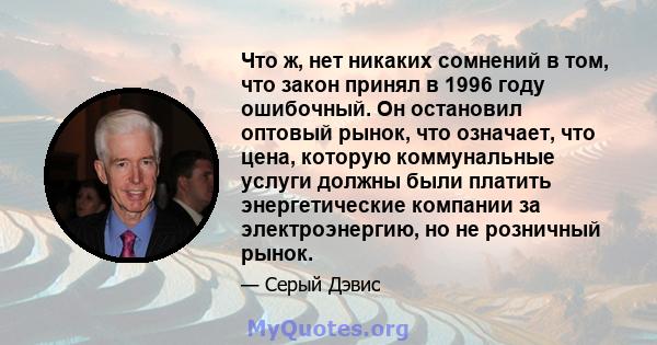 Что ж, нет никаких сомнений в том, что закон принял в 1996 году ошибочный. Он остановил оптовый рынок, что означает, что цена, которую коммунальные услуги должны были платить энергетические компании за электроэнергию,