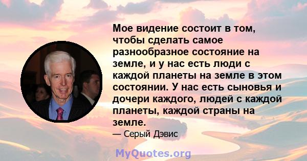 Мое видение состоит в том, чтобы сделать самое разнообразное состояние на земле, и у нас есть люди с каждой планеты на земле в этом состоянии. У нас есть сыновья и дочери каждого, людей с каждой планеты, каждой страны