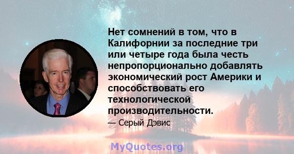 Нет сомнений в том, что в Калифорнии за последние три или четыре года была честь непропорционально добавлять экономический рост Америки и способствовать его технологической производительности.