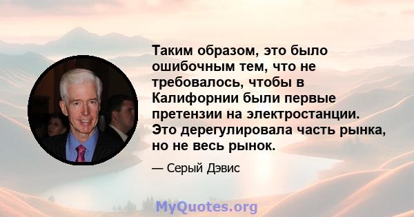 Таким образом, это было ошибочным тем, что не требовалось, чтобы в Калифорнии были первые претензии на электростанции. Это дерегулировала часть рынка, но не весь рынок.