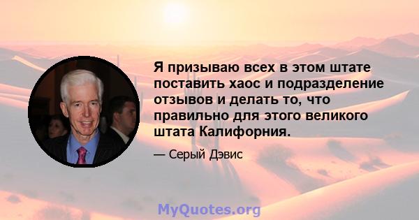 Я призываю всех в этом штате поставить хаос и подразделение отзывов и делать то, что правильно для этого великого штата Калифорния.