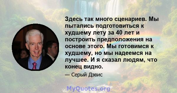 Здесь так много сценариев. Мы пытались подготовиться к худшему лету за 40 лет и построить предположения на основе этого. Мы готовимся к худшему, но мы надеемся на лучшее. И я сказал людям, что конец видно.