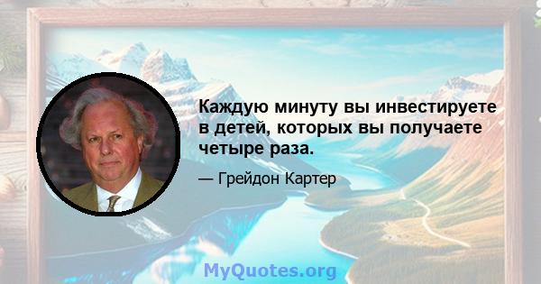 Каждую минуту вы инвестируете в детей, которых вы получаете четыре раза.