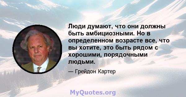 Люди думают, что они должны быть амбициозными. Но в определенном возрасте все, что вы хотите, это быть рядом с хорошими, порядочными людьми.