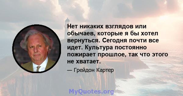 Нет никаких взглядов или обычаев, которые я бы хотел вернуться. Сегодня почти все идет. Культура постоянно пожирает прошлое, так что этого не хватает.