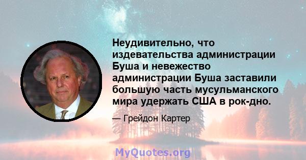 Неудивительно, что издевательства администрации Буша и невежество администрации Буша заставили большую часть мусульманского мира удержать США в рок-дно.