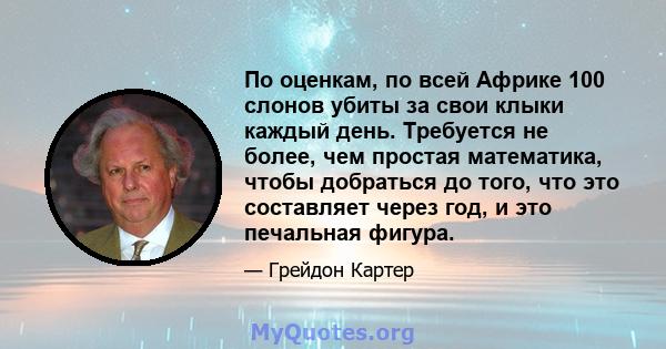 По оценкам, по всей Африке 100 слонов убиты за свои клыки каждый день. Требуется не более, чем простая математика, чтобы добраться до того, что это составляет через год, и это печальная фигура.