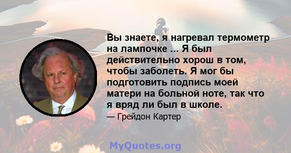 Вы знаете, я нагревал термометр на лампочке ... Я был действительно хорош в том, чтобы заболеть. Я мог бы подготовить подпись моей матери на больной ноте, так что я вряд ли был в школе.