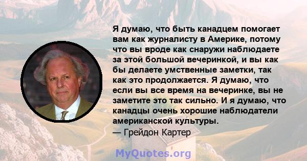 Я думаю, что быть канадцем помогает вам как журналисту в Америке, потому что вы вроде как снаружи наблюдаете за этой большой вечеринкой, и вы как бы делаете умственные заметки, так как это продолжается. Я думаю, что