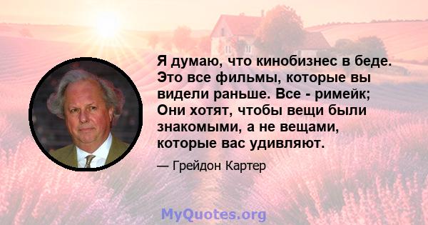 Я думаю, что кинобизнес в беде. Это все фильмы, которые вы видели раньше. Все - римейк; Они хотят, чтобы вещи были знакомыми, а не вещами, которые вас удивляют.