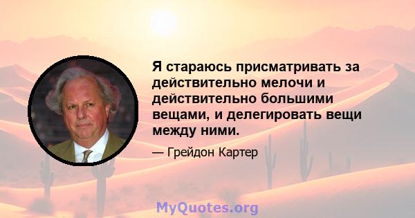 Я стараюсь присматривать за действительно мелочи и действительно большими вещами, и делегировать вещи между ними.