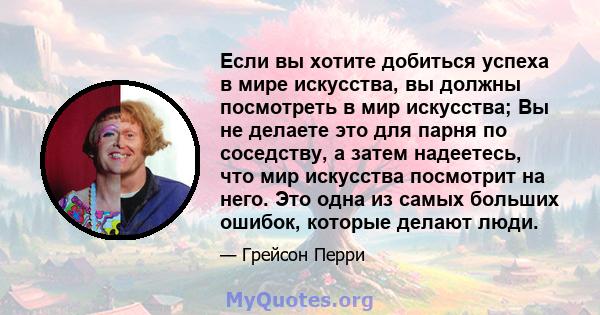 Если вы хотите добиться успеха в мире искусства, вы должны посмотреть в мир искусства; Вы не делаете это для парня по соседству, а затем надеетесь, что мир искусства посмотрит на него. Это одна из самых больших ошибок,