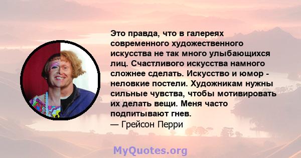 Это правда, что в галереях современного художественного искусства не так много улыбающихся лиц. Счастливого искусства намного сложнее сделать. Искусство и юмор - неловкие постели. Художникам нужны сильные чувства, чтобы 