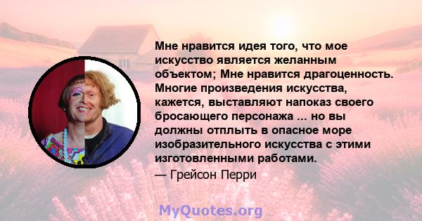 Мне нравится идея того, что мое искусство является желанным объектом; Мне нравится драгоценность. Многие произведения искусства, кажется, выставляют напоказ своего бросающего персонажа ... но вы должны отплыть в опасное 