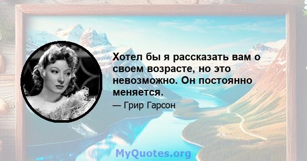 Хотел бы я рассказать вам о своем возрасте, но это невозможно. Он постоянно меняется.