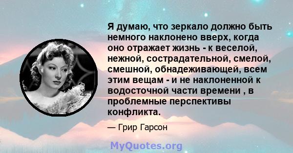 Я думаю, что зеркало должно быть немного наклонено вверх, когда оно отражает жизнь - к веселой, нежной, сострадательной, смелой, смешной, обнадеживающей, всем этим вещам - и не наклоненной к водосточной части времени ,