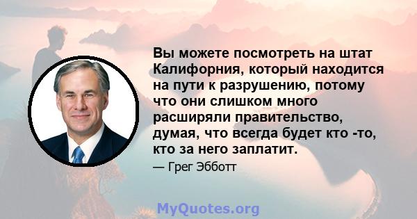 Вы можете посмотреть на штат Калифорния, который находится на пути к разрушению, потому что они слишком много расширяли правительство, думая, что всегда будет кто -то, кто за него заплатит.