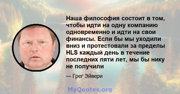 Наша философия состоит в том, чтобы идти на одну компанию одновременно и идти на свои финансы. Если бы мы уходили вниз и протестовали за пределы HLS каждый день в течение последних пяти лет, мы бы нику не получили