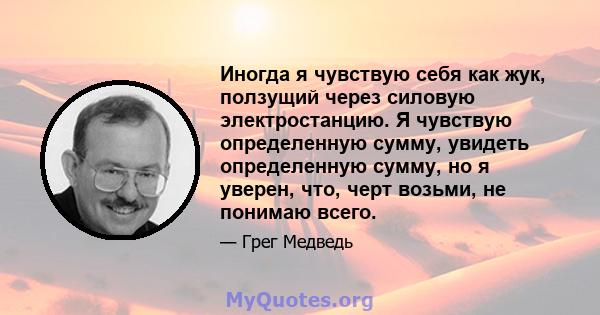 Иногда я чувствую себя как жук, ползущий через силовую электростанцию. Я чувствую определенную сумму, увидеть определенную сумму, но я уверен, что, черт возьми, не понимаю всего.