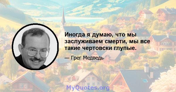 Иногда я думаю, что мы заслуживаем смерти, мы все такие чертовски глупые.