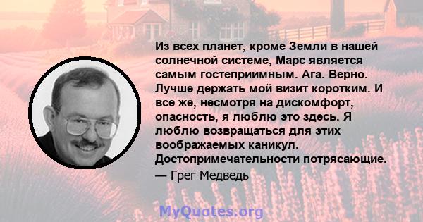 Из всех планет, кроме Земли в нашей солнечной системе, Марс является самым гостеприимным. Ага. Верно. Лучше держать мой визит коротким. И все же, несмотря на дискомфорт, опасность, я люблю это здесь. Я люблю