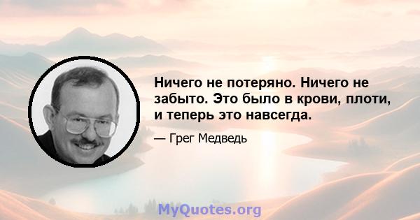 Ничего не потеряно. Ничего не забыто. Это было в крови, плоти, и теперь это навсегда.