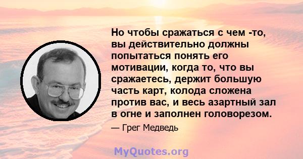 Но чтобы сражаться с чем -то, вы действительно должны попытаться понять его мотивации, когда то, что вы сражаетесь, держит большую часть карт, колода сложена против вас, и весь азартный зал в огне и заполнен головорезом.