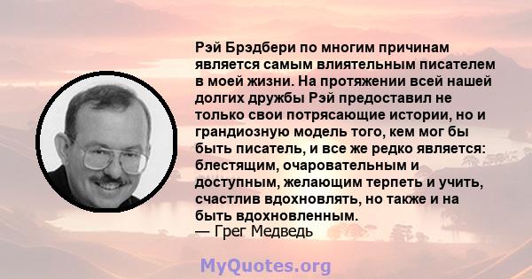 Рэй Брэдбери по многим причинам является самым влиятельным писателем в моей жизни. На протяжении всей нашей долгих дружбы Рэй предоставил не только свои потрясающие истории, но и грандиозную модель того, кем мог бы быть 