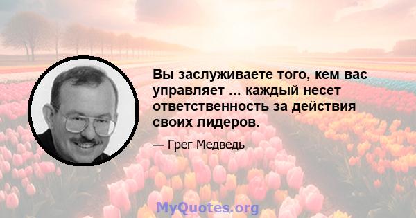 Вы заслуживаете того, кем вас управляет ... каждый несет ответственность за действия своих лидеров.