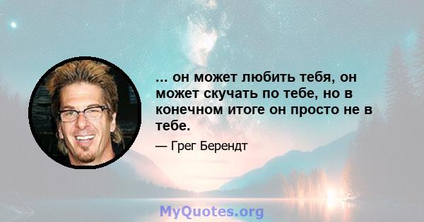 ... он может любить тебя, он может скучать по тебе, но в конечном итоге он просто не в тебе.