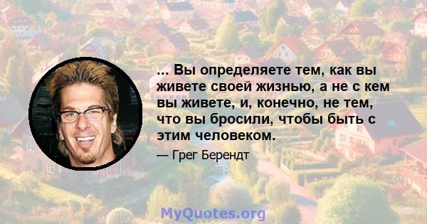 ... Вы определяете тем, как вы живете своей жизнью, а не с кем вы живете, и, конечно, не тем, что вы бросили, чтобы быть с этим человеком.