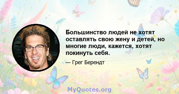 Большинство людей не хотят оставлять свою жену и детей, но многие люди, кажется, хотят покинуть себя.