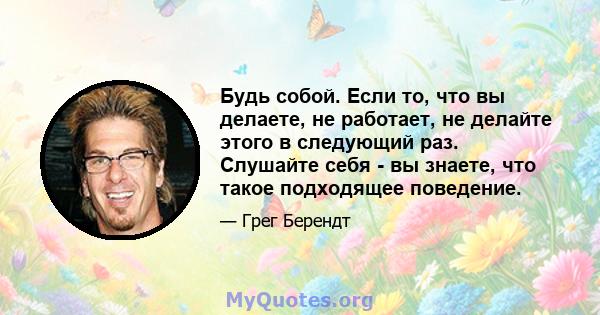 Будь собой. Если то, что вы делаете, не работает, не делайте этого в следующий раз. Слушайте себя - вы знаете, что такое подходящее поведение.