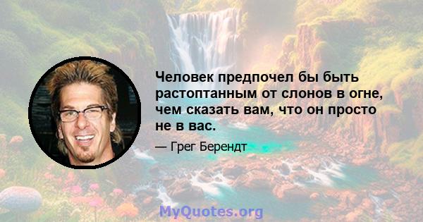 Человек предпочел бы быть растоптанным от слонов в огне, чем сказать вам, что он просто не в вас.