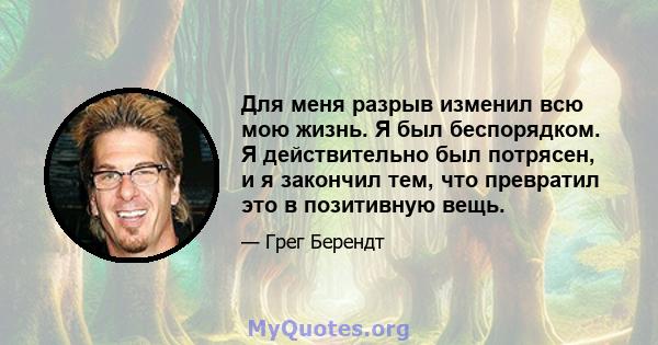 Для меня разрыв изменил всю мою жизнь. Я был беспорядком. Я действительно был потрясен, и я закончил тем, что превратил это в позитивную вещь.