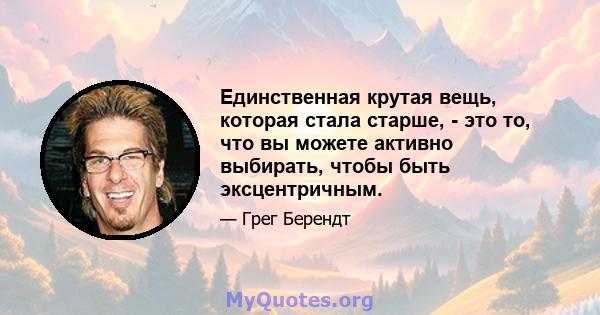 Единственная крутая вещь, которая стала старше, - это то, что вы можете активно выбирать, чтобы быть эксцентричным.