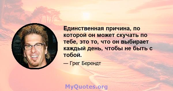 Единственная причина, по которой он может скучать по тебе, это то, что он выбирает каждый день, чтобы не быть с тобой.