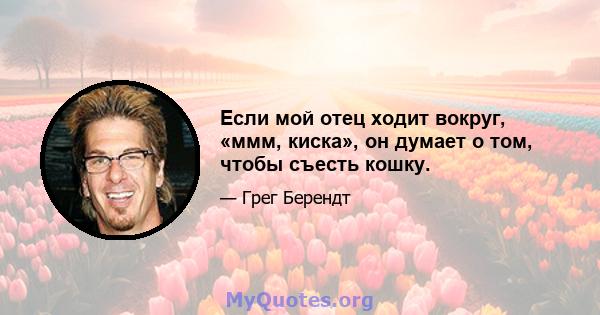 Если мой отец ходит вокруг, «ммм, киска», он думает о том, чтобы съесть кошку.