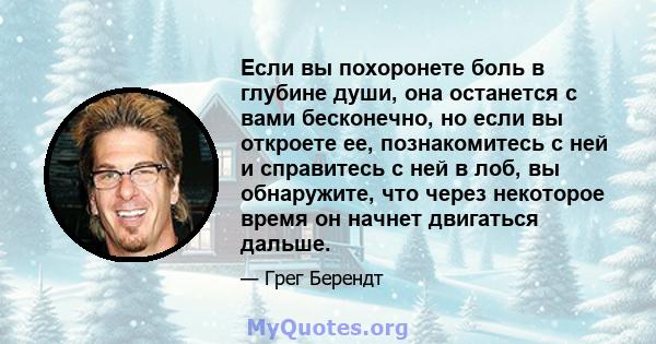 Если вы похоронете боль в глубине души, она останется с вами бесконечно, но если вы откроете ее, познакомитесь с ней и справитесь с ней в лоб, вы обнаружите, что через некоторое время он начнет двигаться дальше.