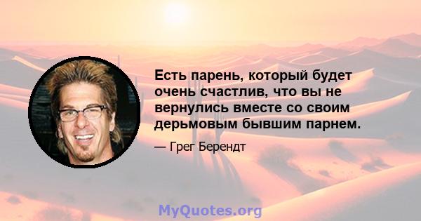 Есть парень, который будет очень счастлив, что вы не вернулись вместе со своим дерьмовым бывшим парнем.