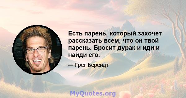 Есть парень, который захочет рассказать всем, что он твой парень. Бросит дурак и иди и найди его.